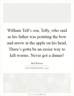 William Tell’s son, Telly, who said as his father was pointing the bow and arrow at the apple on his head, There’s gotta be an easier way to kill worms. Never got a dinner! Picture Quote #1