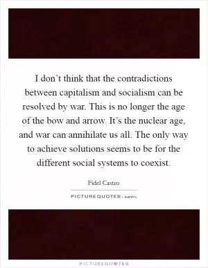 I don’t think that the contradictions between capitalism and socialism can be resolved by war. This is no longer the age of the bow and arrow. It’s the nuclear age, and war can annihilate us all. The only way to achieve solutions seems to be for the different social systems to coexist Picture Quote #1