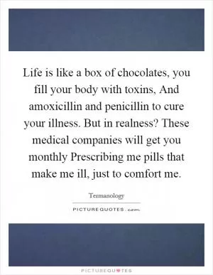 Life is like a box of chocolates, you fill your body with toxins, And amoxicillin and penicillin to cure your illness. But in realness? These medical companies will get you monthly Prescribing me pills that make me ill, just to comfort me Picture Quote #1