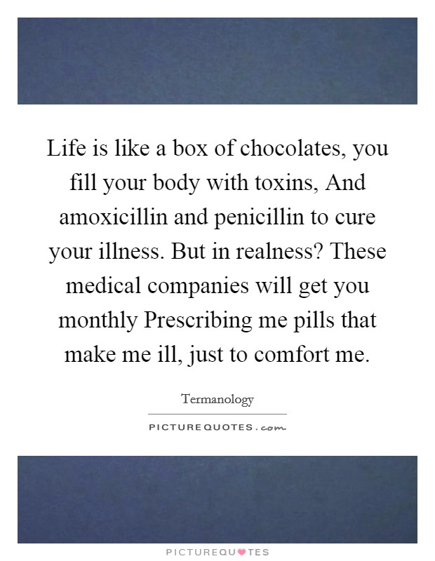 Life is like a box of chocolates, you fill your body with toxins, And amoxicillin and penicillin to cure your illness. But in realness? These medical companies will get you monthly Prescribing me pills that make me ill, just to comfort me. Picture Quote #1