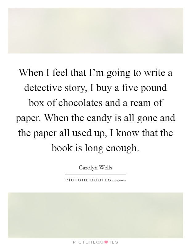 When I feel that I'm going to write a detective story, I buy a five pound box of chocolates and a ream of paper. When the candy is all gone and the paper all used up, I know that the book is long enough. Picture Quote #1