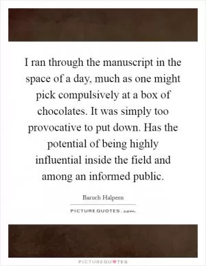 I ran through the manuscript in the space of a day, much as one might pick compulsively at a box of chocolates. It was simply too provocative to put down. Has the potential of being highly influential inside the field and among an informed public Picture Quote #1