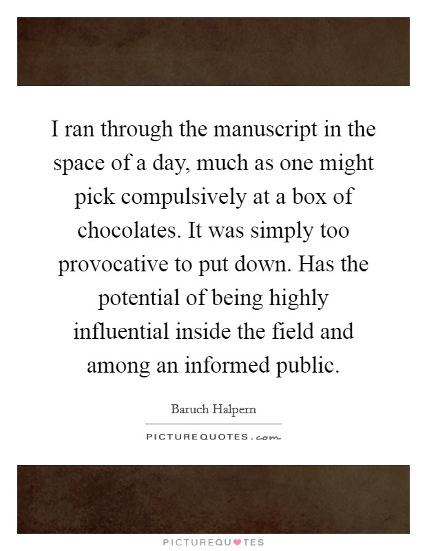 I ran through the manuscript in the space of a day, much as one might pick compulsively at a box of chocolates. It was simply too provocative to put down. Has the potential of being highly influential inside the field and among an informed public. Picture Quote #1