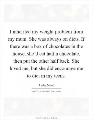 I inherited my weight problem from my mum. She was always on diets. If there was a box of chocolates in the house, she’d eat half a chocolate, then put the other half back. She loved me, but she did encourage me to diet in my teens Picture Quote #1