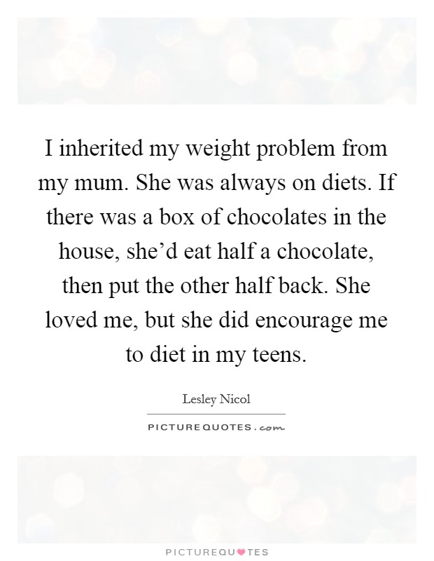 I inherited my weight problem from my mum. She was always on diets. If there was a box of chocolates in the house, she'd eat half a chocolate, then put the other half back. She loved me, but she did encourage me to diet in my teens. Picture Quote #1