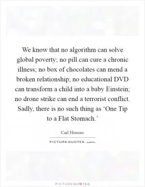 We know that no algorithm can solve global poverty; no pill can cure a chronic illness; no box of chocolates can mend a broken relationship; no educational DVD can transform a child into a baby Einstein; no drone strike can end a terrorist conflict. Sadly, there is no such thing as ‘One Tip to a Flat Stomach.’ Picture Quote #1