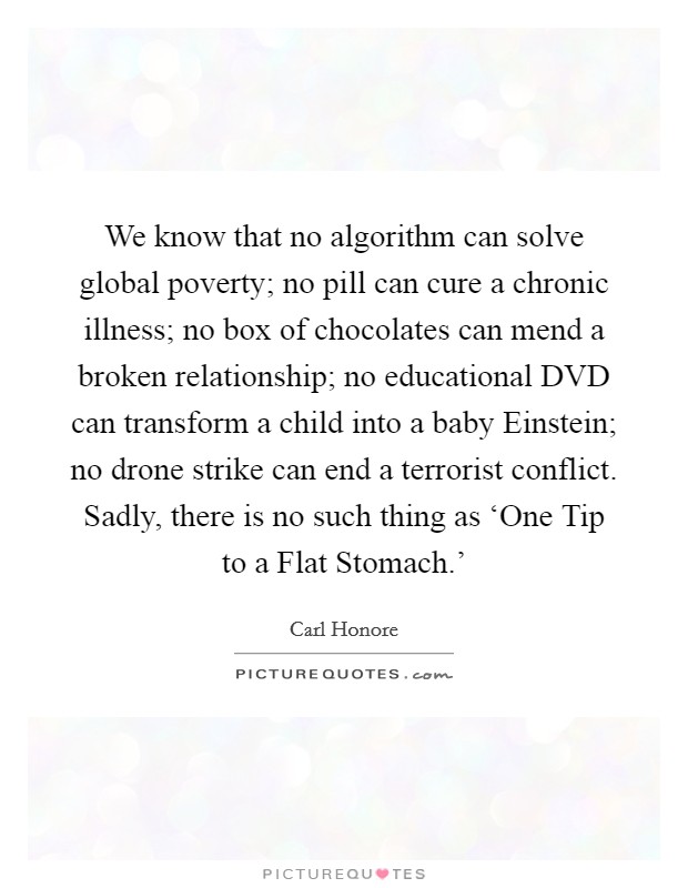 We know that no algorithm can solve global poverty; no pill can cure a chronic illness; no box of chocolates can mend a broken relationship; no educational DVD can transform a child into a baby Einstein; no drone strike can end a terrorist conflict. Sadly, there is no such thing as ‘One Tip to a Flat Stomach.' Picture Quote #1
