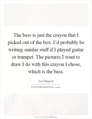 The bass is just the crayon that I picked out of the box. I’d probably be writing similar stuff if I played guitar or trumpet. The pictures I want to draw I do with this crayon I chose, which is the bass Picture Quote #1