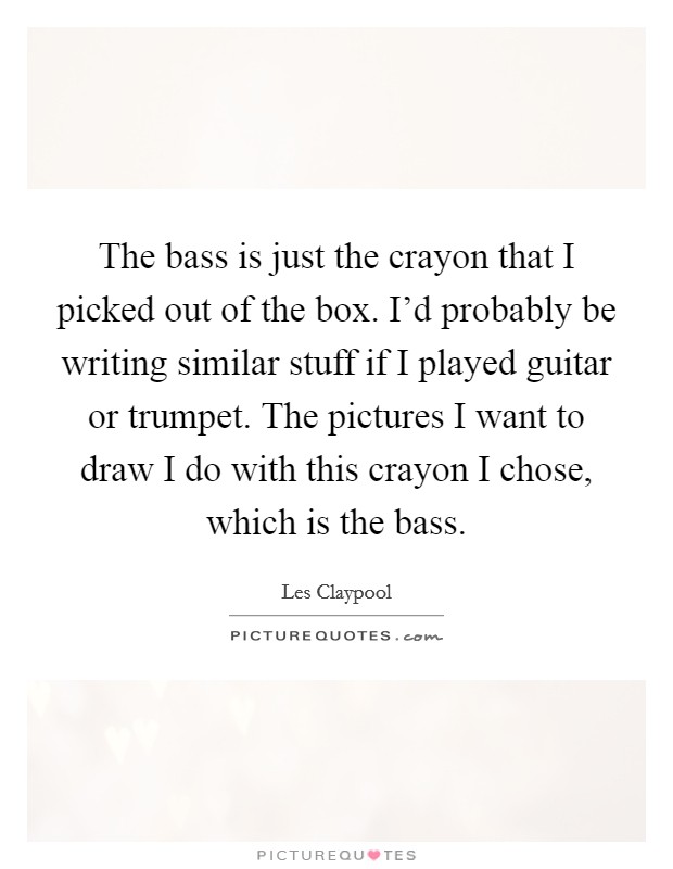 The bass is just the crayon that I picked out of the box. I'd probably be writing similar stuff if I played guitar or trumpet. The pictures I want to draw I do with this crayon I chose, which is the bass. Picture Quote #1