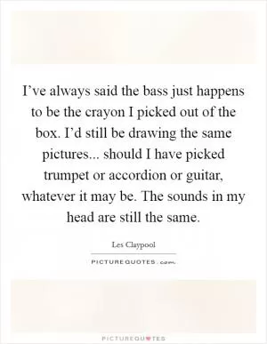 I’ve always said the bass just happens to be the crayon I picked out of the box. I’d still be drawing the same pictures... should I have picked trumpet or accordion or guitar, whatever it may be. The sounds in my head are still the same Picture Quote #1