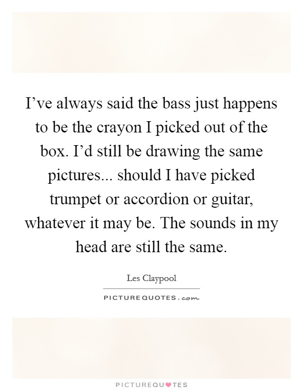 I've always said the bass just happens to be the crayon I picked out of the box. I'd still be drawing the same pictures... should I have picked trumpet or accordion or guitar, whatever it may be. The sounds in my head are still the same. Picture Quote #1