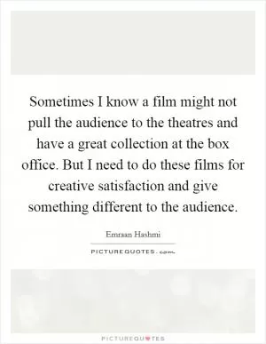Sometimes I know a film might not pull the audience to the theatres and have a great collection at the box office. But I need to do these films for creative satisfaction and give something different to the audience Picture Quote #1