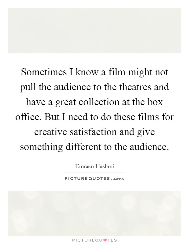 Sometimes I know a film might not pull the audience to the theatres and have a great collection at the box office. But I need to do these films for creative satisfaction and give something different to the audience. Picture Quote #1