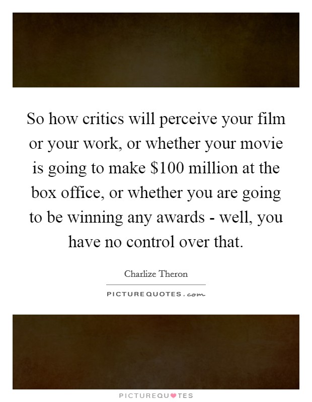 So how critics will perceive your film or your work, or whether your movie is going to make $100 million at the box office, or whether you are going to be winning any awards - well, you have no control over that. Picture Quote #1