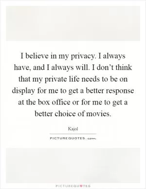 I believe in my privacy. I always have, and I always will. I don’t think that my private life needs to be on display for me to get a better response at the box office or for me to get a better choice of movies Picture Quote #1
