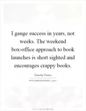I gauge success in years, not weeks. The weekend box-office approach to book launches is short sighted and encourages crappy books Picture Quote #1