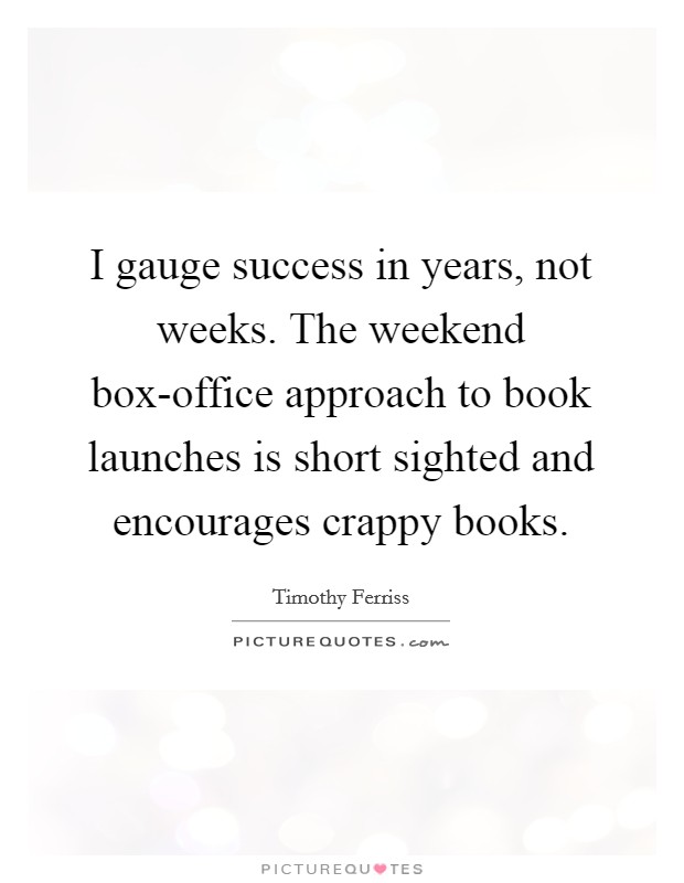I gauge success in years, not weeks. The weekend box-office approach to book launches is short sighted and encourages crappy books. Picture Quote #1