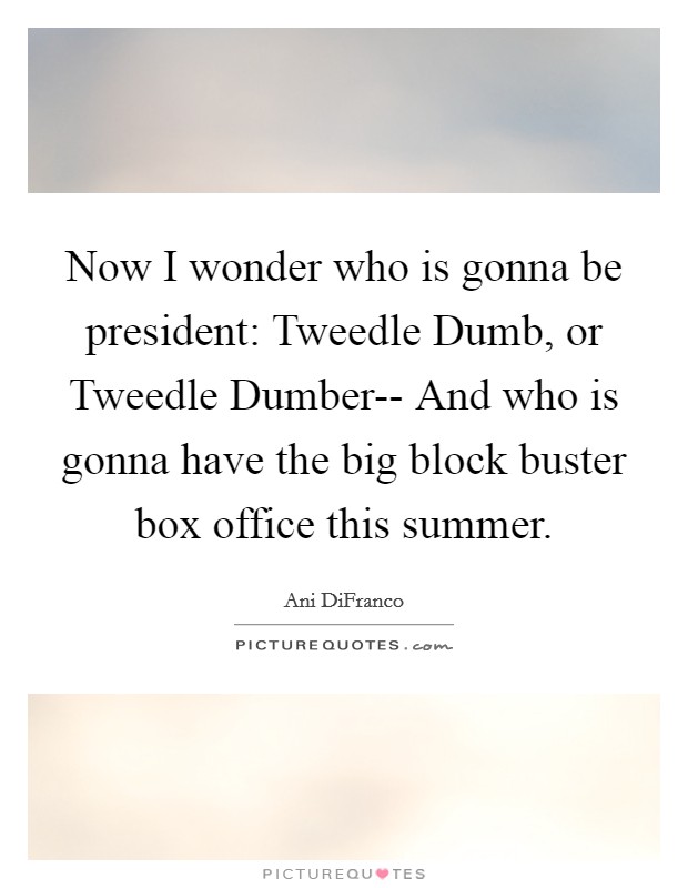Now I wonder who is gonna be president: Tweedle Dumb, or Tweedle Dumber-- And who is gonna have the big block buster box office this summer. Picture Quote #1