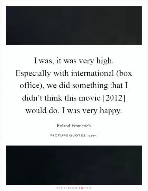 I was, it was very high. Especially with international (box office), we did something that I didn’t think this movie [2012] would do. I was very happy Picture Quote #1