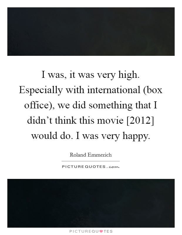 I was, it was very high. Especially with international (box office), we did something that I didn't think this movie [2012] would do. I was very happy. Picture Quote #1