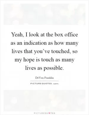 Yeah, I look at the box office as an indication as how many lives that you’ve touched, so my hope is touch as many lives as possible Picture Quote #1