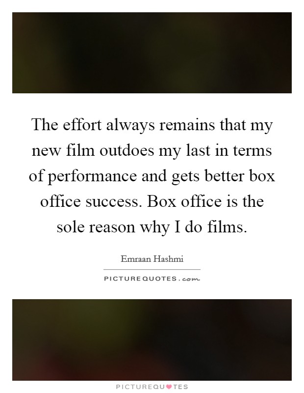 The effort always remains that my new film outdoes my last in terms of performance and gets better box office success. Box office is the sole reason why I do films. Picture Quote #1