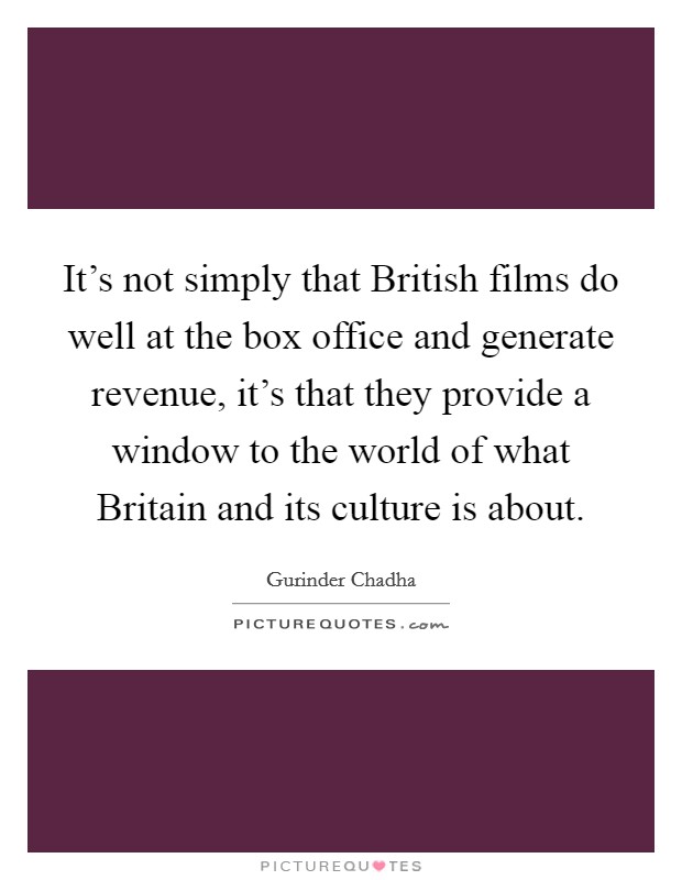 It's not simply that British films do well at the box office and generate revenue, it's that they provide a window to the world of what Britain and its culture is about. Picture Quote #1