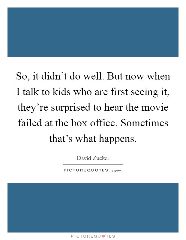 So, it didn't do well. But now when I talk to kids who are first seeing it, they're surprised to hear the movie failed at the box office. Sometimes that's what happens. Picture Quote #1