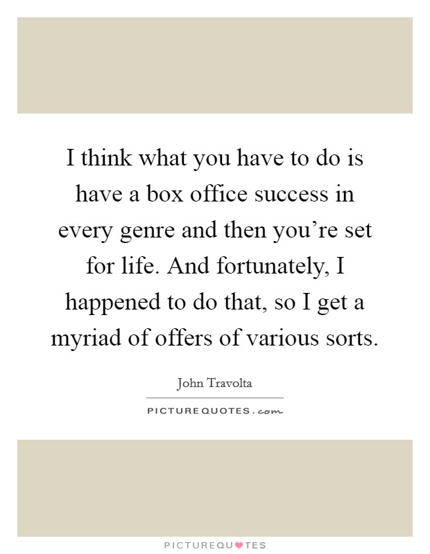 I think what you have to do is have a box office success in every genre and then you're set for life. And fortunately, I happened to do that, so I get a myriad of offers of various sorts. Picture Quote #1