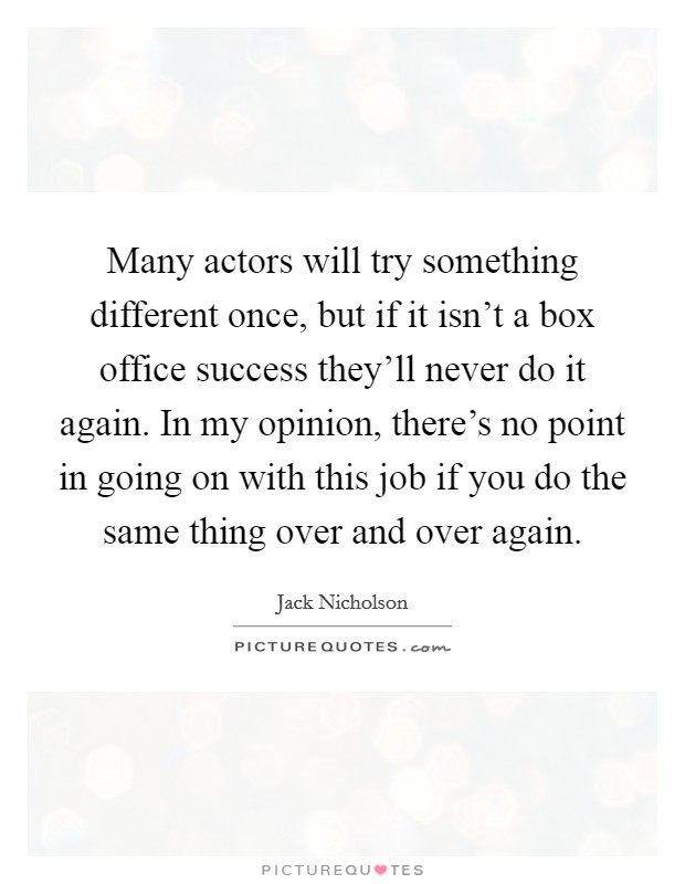 Many actors will try something different once, but if it isn't a box office success they'll never do it again. In my opinion, there's no point in going on with this job if you do the same thing over and over again. Picture Quote #1