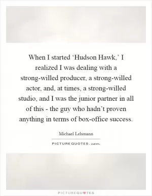 When I started ‘Hudson Hawk,’ I realized I was dealing with a strong-willed producer, a strong-willed actor, and, at times, a strong-willed studio, and I was the junior partner in all of this - the guy who hadn’t proven anything in terms of box-office success Picture Quote #1