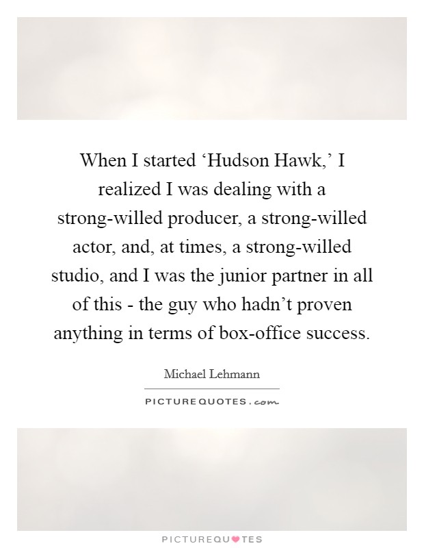 When I started ‘Hudson Hawk,' I realized I was dealing with a strong-willed producer, a strong-willed actor, and, at times, a strong-willed studio, and I was the junior partner in all of this - the guy who hadn't proven anything in terms of box-office success. Picture Quote #1