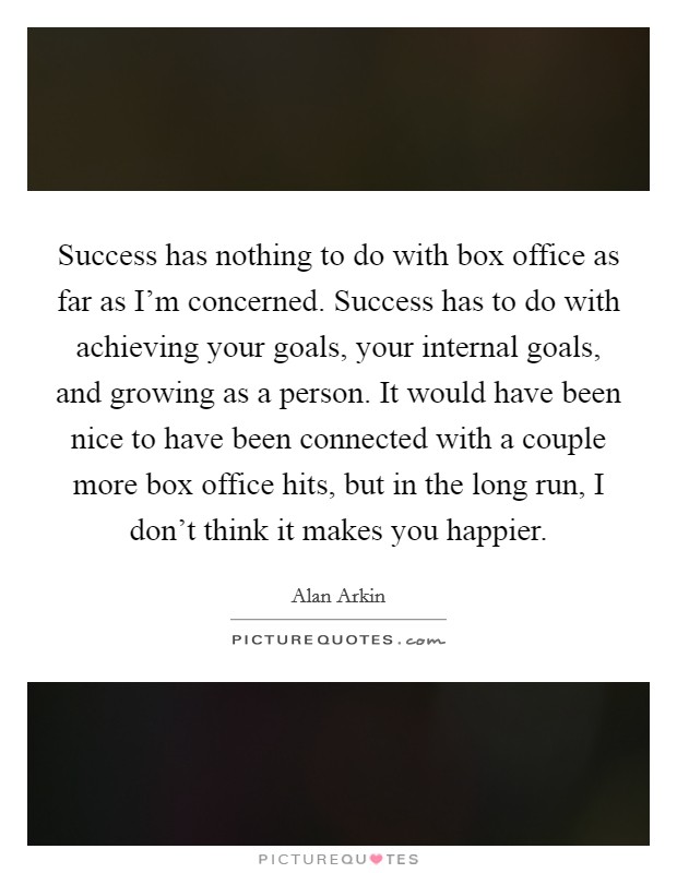 Success has nothing to do with box office as far as I'm concerned. Success has to do with achieving your goals, your internal goals, and growing as a person. It would have been nice to have been connected with a couple more box office hits, but in the long run, I don't think it makes you happier. Picture Quote #1
