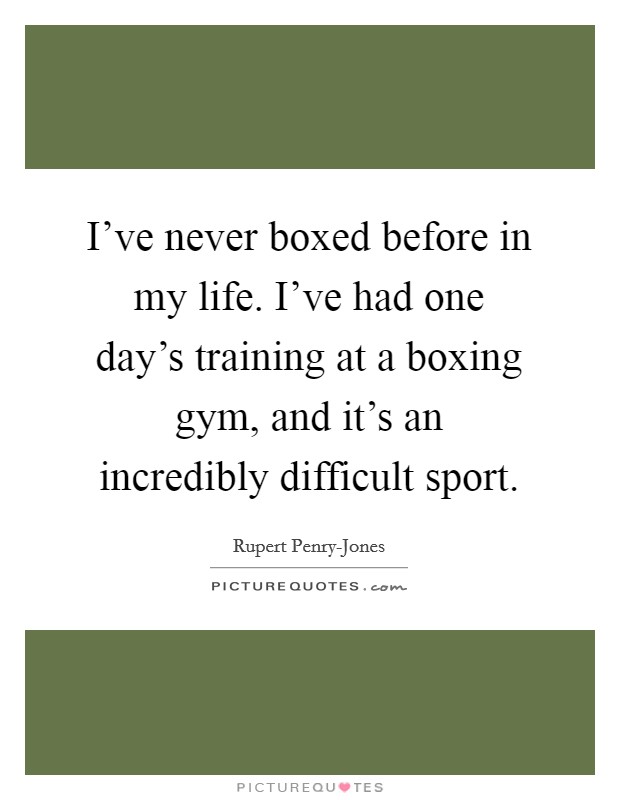 I've never boxed before in my life. I've had one day's training at a boxing gym, and it's an incredibly difficult sport. Picture Quote #1