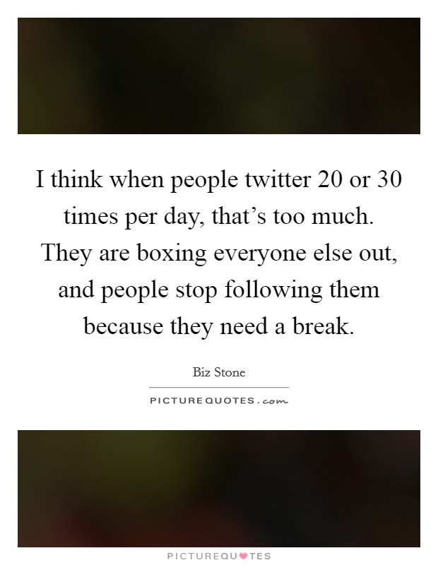 I think when people twitter 20 or 30 times per day, that's too much. They are boxing everyone else out, and people stop following them because they need a break. Picture Quote #1