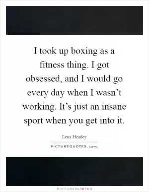I took up boxing as a fitness thing. I got obsessed, and I would go every day when I wasn’t working. It’s just an insane sport when you get into it Picture Quote #1