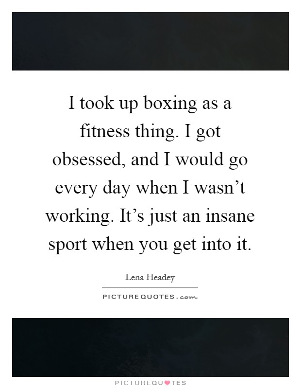 I took up boxing as a fitness thing. I got obsessed, and I would go every day when I wasn't working. It's just an insane sport when you get into it. Picture Quote #1