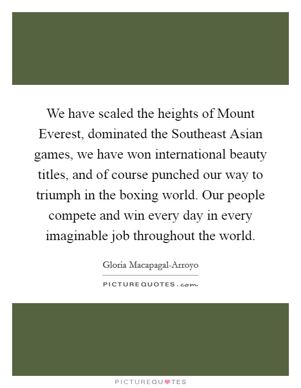 We have scaled the heights of Mount Everest, dominated the Southeast Asian games, we have won international beauty titles, and of course punched our way to triumph in the boxing world. Our people compete and win every day in every imaginable job throughout the world. Picture Quote #1