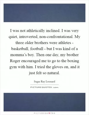 I was not athletically inclined. I was very quiet, introverted, non-confrontational. My three older brothers were athletes - basketball, football - but I was kind of a momma’s boy. Then one day, my brother Roger encouraged me to go to the boxing gym with him. I tried the gloves on, and it just felt so natural Picture Quote #1