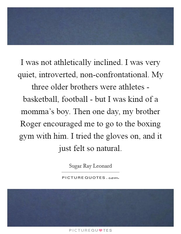 I was not athletically inclined. I was very quiet, introverted, non-confrontational. My three older brothers were athletes - basketball, football - but I was kind of a momma's boy. Then one day, my brother Roger encouraged me to go to the boxing gym with him. I tried the gloves on, and it just felt so natural. Picture Quote #1