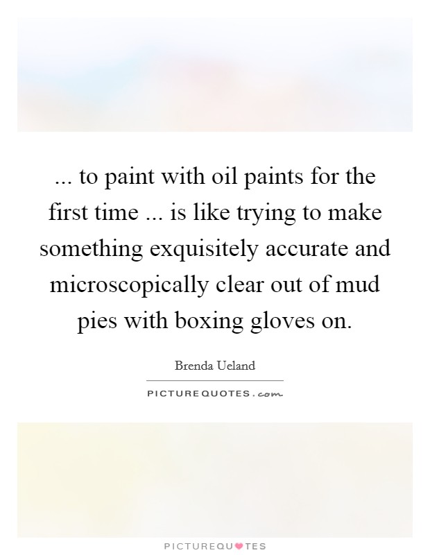 ... to paint with oil paints for the first time ... is like trying to make something exquisitely accurate and microscopically clear out of mud pies with boxing gloves on. Picture Quote #1