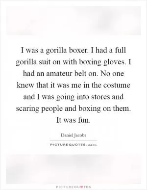 I was a gorilla boxer. I had a full gorilla suit on with boxing gloves. I had an amateur belt on. No one knew that it was me in the costume and I was going into stores and scaring people and boxing on them. It was fun Picture Quote #1