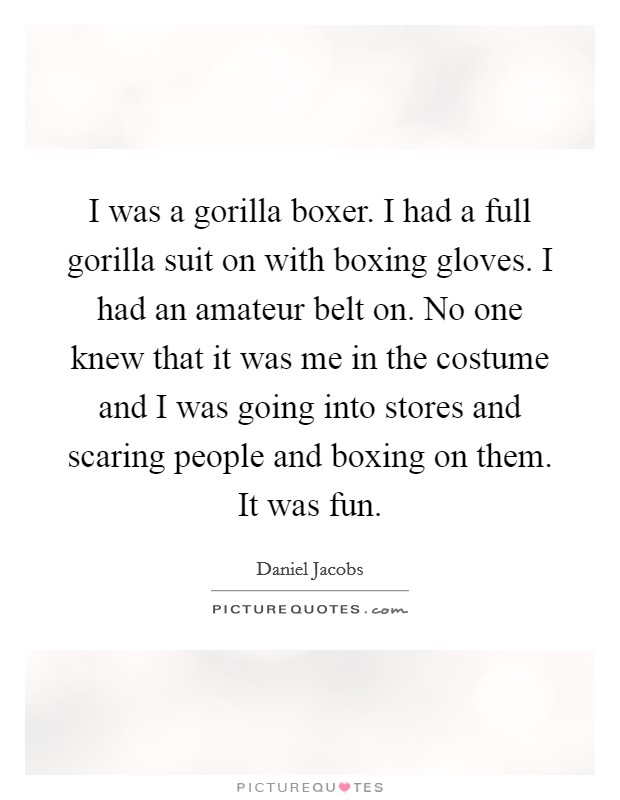 I was a gorilla boxer. I had a full gorilla suit on with boxing gloves. I had an amateur belt on. No one knew that it was me in the costume and I was going into stores and scaring people and boxing on them. It was fun. Picture Quote #1