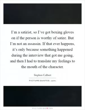 I’m a satirist, so I’ve got boxing gloves on if the person is worthy of satire. But I’m not an assassin. If that ever happens, it’s only because something happened during the interview that got me going, and then I had to translate my feelings to the mouth of the character Picture Quote #1