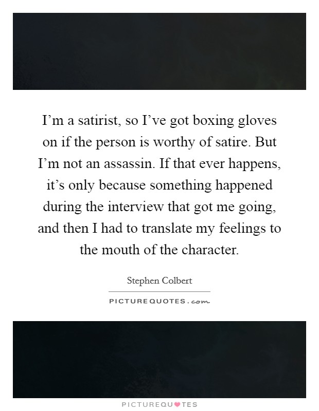 I'm a satirist, so I've got boxing gloves on if the person is worthy of satire. But I'm not an assassin. If that ever happens, it's only because something happened during the interview that got me going, and then I had to translate my feelings to the mouth of the character. Picture Quote #1