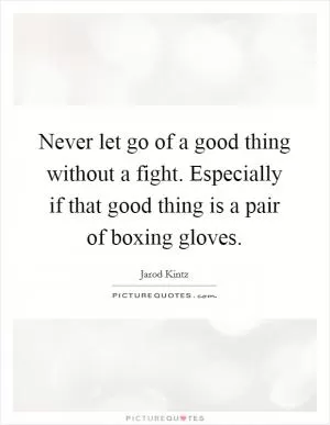 Never let go of a good thing without a fight. Especially if that good thing is a pair of boxing gloves Picture Quote #1