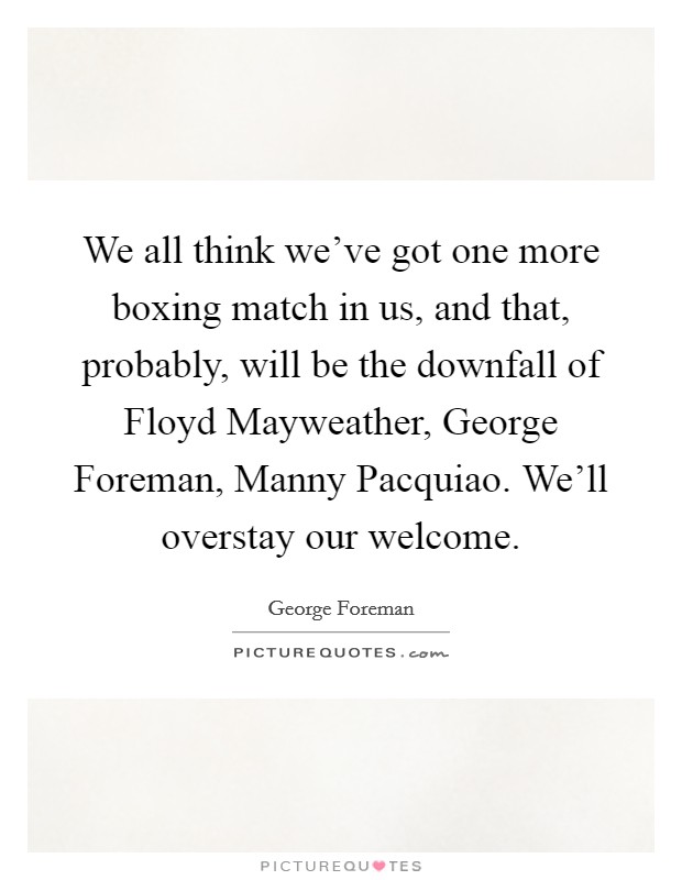 We all think we've got one more boxing match in us, and that, probably, will be the downfall of Floyd Mayweather, George Foreman, Manny Pacquiao. We'll overstay our welcome. Picture Quote #1
