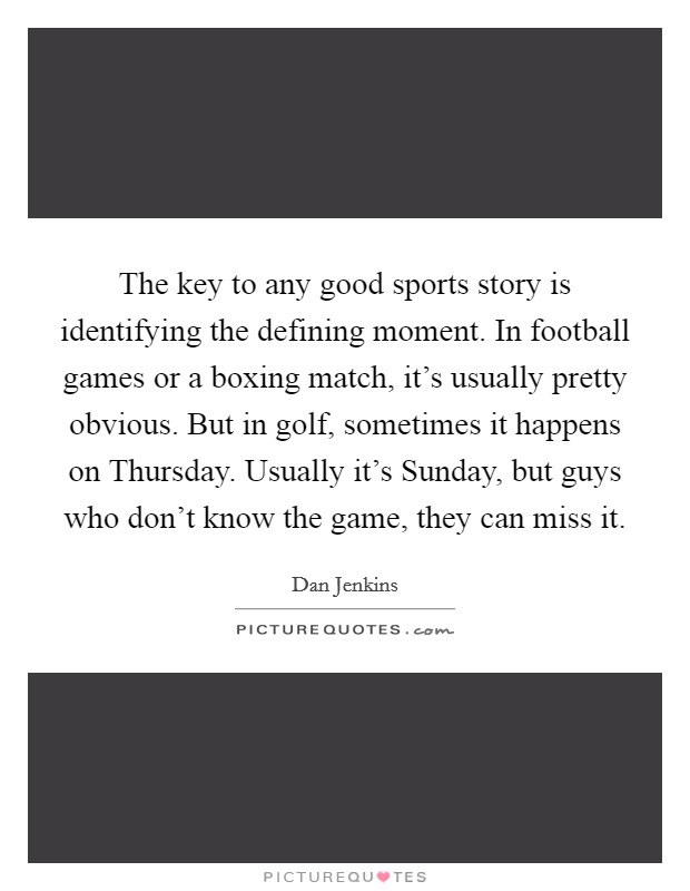The key to any good sports story is identifying the defining moment. In football games or a boxing match, it's usually pretty obvious. But in golf, sometimes it happens on Thursday. Usually it's Sunday, but guys who don't know the game, they can miss it. Picture Quote #1