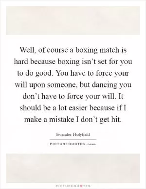 Well, of course a boxing match is hard because boxing isn’t set for you to do good. You have to force your will upon someone, but dancing you don’t have to force your will. It should be a lot easier because if I make a mistake I don’t get hit Picture Quote #1