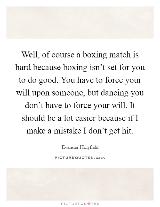 Well, of course a boxing match is hard because boxing isn't set for you to do good. You have to force your will upon someone, but dancing you don't have to force your will. It should be a lot easier because if I make a mistake I don't get hit. Picture Quote #1